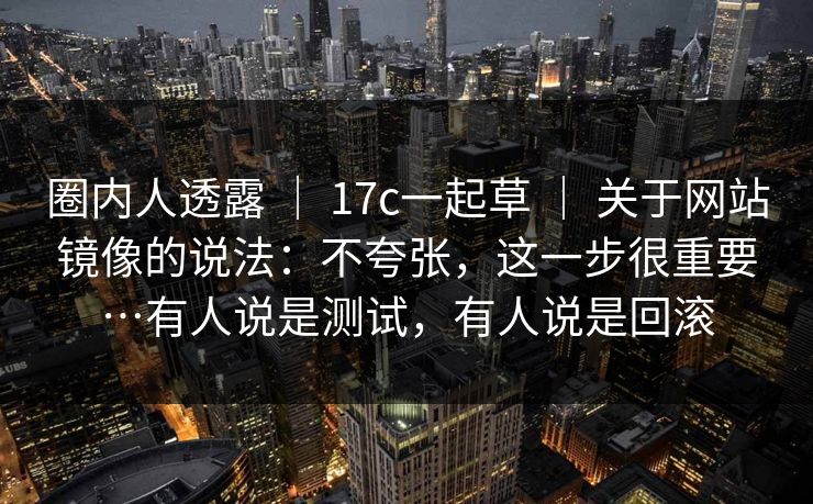 圈内人透露 ｜ 17c一起草 ｜ 关于网站镜像的说法：不夸张，这一步很重要…有人说是测试，有人说是回滚