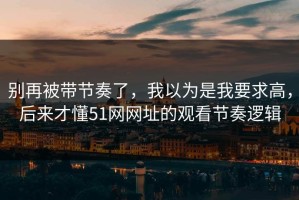别再被带节奏了，我以为是我要求高，后来才懂51网网址的观看节奏逻辑