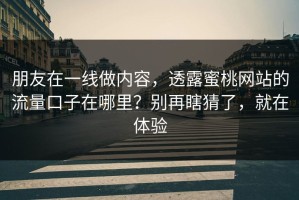 朋友在一线做内容，透露蜜桃网站的流量口子在哪里？别再瞎猜了，就在体验