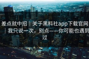 差点就中招｜关于黑料社app下载官网｜我只说一次，别点——你可能也遇到过
