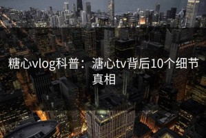 糖心vlog科普：溏心tv背后10个细节真相