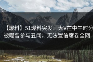 【爆料】51爆料突发：大V在中午时分被曝曾参与丑闻，无法置信席卷全网