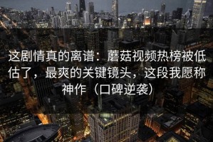 这剧情真的离谱：蘑菇视频热榜被低估了，最爽的关键镜头，这段我愿称神作（口碑逆袭）