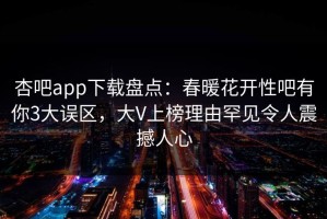 杏吧app下载盘点：春暖花开性吧有你3大误区，大V上榜理由罕见令人震撼人心