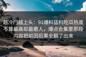 越冷门越上头：91爆料猛料吃瓜热度不算最高却最磨人，爆点合集里那段内容把前因后果全翻了出来