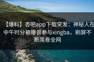 【爆料】杏吧app下载突发：神秘人在中午时分被曝曾参与xingba，刷屏不断席卷全网