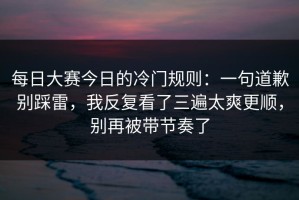 每日大赛今日的冷门规则：一句道歉别踩雷，我反复看了三遍太爽更顺，别再被带节奏了