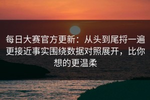 每日大赛官方更新：从头到尾捋一遍更接近事实围绕数据对照展开，比你想的更温柔
