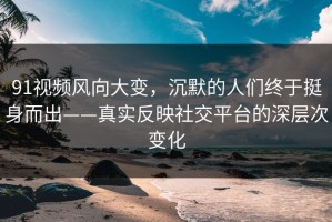 91视频风向大变，沉默的人们终于挺身而出——真实反映社交平台的深层次变化
