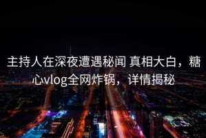 主持人在深夜遭遇秘闻 真相大白，糖心vlog全网炸锅，详情揭秘