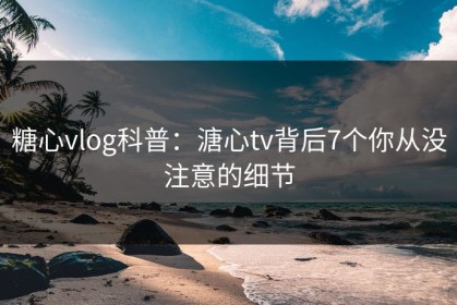 糖心vlog科普：溏心tv背后7个你从没注意的细节