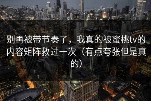 别再被带节奏了，我真的被蜜桃tv的内容矩阵救过一次（有点夸张但是真的）