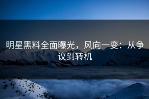 明星黑料全面曝光，风向一变：从争议到转机