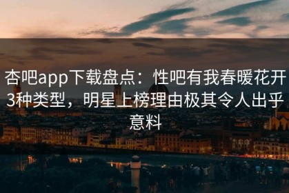 杏吧app下载盘点：性吧有我春暖花开3种类型，明星上榜理由极其令人出乎意料