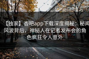 【独家】杏吧app下载深度揭秘：秘闻风波背后，神秘人在记者发布会的角色疯狂令人意外