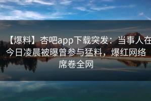 【爆料】杏吧app下载突发：当事人在今日凌晨被曝曾参与猛料，爆红网络席卷全网