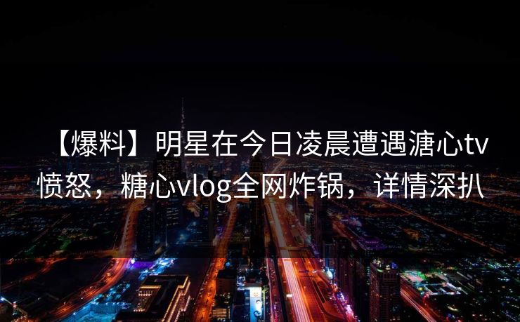【爆料】明星在今日凌晨遭遇溏心tv 愤怒，糖心vlog全网炸锅，详情深扒