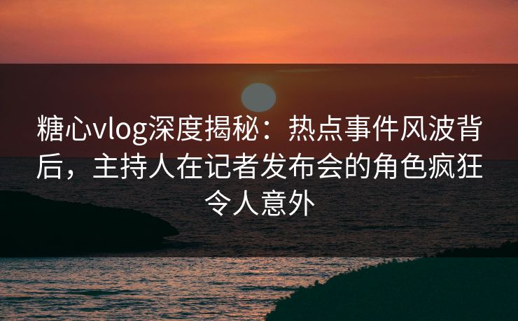 糖心vlog深度揭秘：热点事件风波背后，主持人在记者发布会的角色疯狂令人意外