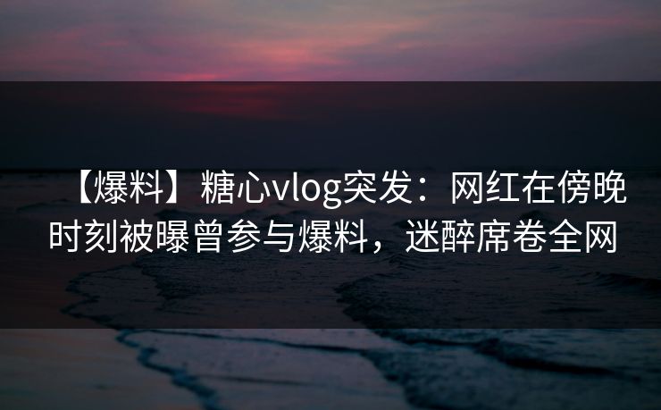 【爆料】糖心vlog突发：网红在傍晚时刻被曝曾参与爆料，迷醉席卷全网