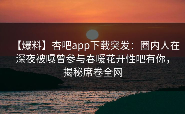 【爆料】杏吧app下载突发：圈内人在深夜被曝曾参与春暖花开性吧有你，揭秘席卷全网