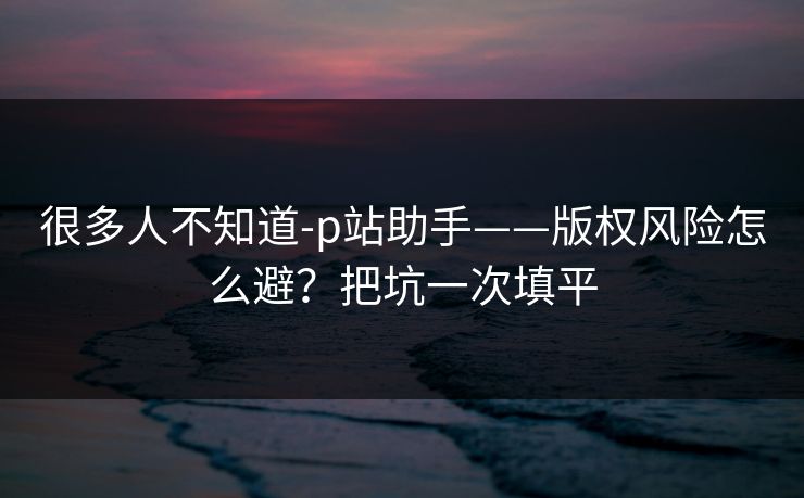 很多人不知道-p站助手——版权风险怎么避？把坑一次填平