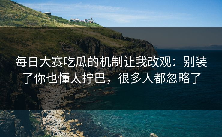 每日大赛吃瓜的机制让我改观：别装了你也懂太拧巴，很多人都忽略了