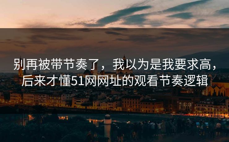 别再被带节奏了，我以为是我要求高，后来才懂51网网址的观看节奏逻辑